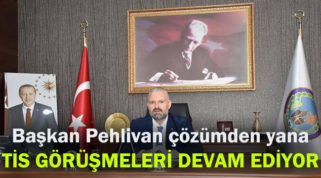 Başkan Pehlivan çözümden yana: TİS görüşmeleri devam ediyor