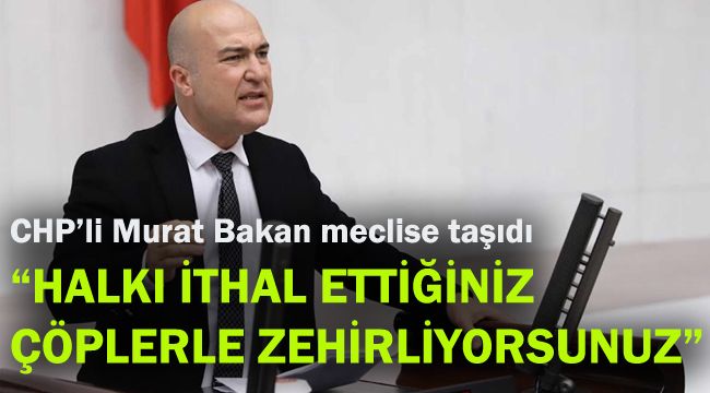 CHP’li Murat Bakan meclise taşıdı: Halkı ithal ettiğiniz çöplerle zehirliyorsunuz!